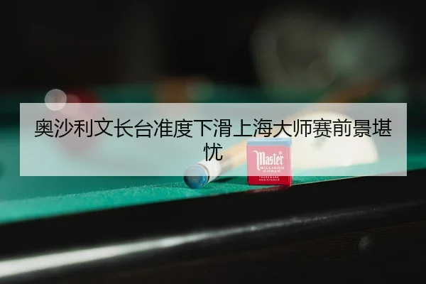 奥沙利文长台准度下滑上海大师赛前景堪忧